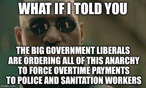 Matrix Morpheus Meme | WHAT IF I TOLD YOU THE BIG GOVERNMENT LIBERALS ARE ORDERING ALL OF THIS ANARCHY TO FORCE OVERTIME PAYMENTS TO POLICE AND SANITATION WORKERS | image tagged in memes,matrix morpheus | made w/ Imgflip meme maker