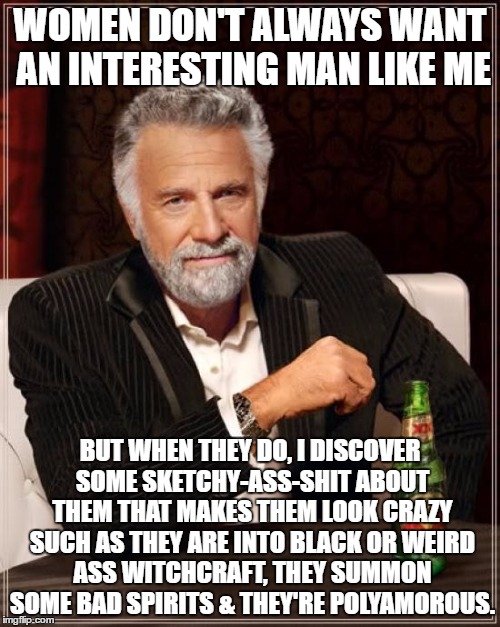 The Most Interesting Man In The World | WOMEN DON'T ALWAYS WANT AN INTERESTING MAN LIKE ME; BUT WHEN THEY DO, I DISCOVER SOME SKETCHY-ASS-SHIT ABOUT THEM THAT MAKES THEM LOOK CRAZY SUCH AS THEY ARE INTO BLACK OR WEIRD ASS WITCHCRAFT, THEY SUMMON SOME BAD SPIRITS & THEY'RE POLYAMOROUS. | image tagged in memes,the most interesting man in the world | made w/ Imgflip meme maker