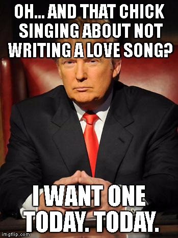 Serious Trump | OH... AND THAT CHICK SINGING ABOUT NOT WRITING A LOVE SONG? I WANT ONE TODAY. TODAY. | image tagged in serious trump | made w/ Imgflip meme maker