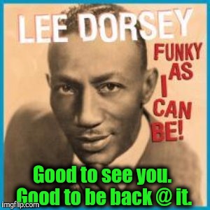 Good to see you. Good to be back @ it. | made w/ Imgflip meme maker