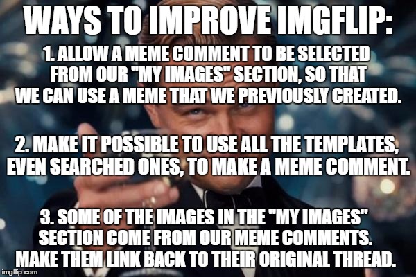 Leonardo Dicaprio Cheers | WAYS TO IMPROVE IMGFLIP:; 1. ALLOW A MEME COMMENT TO BE SELECTED FROM OUR "MY IMAGES" SECTION, SO THAT WE CAN USE A MEME THAT WE PREVIOUSLY CREATED. 2. MAKE IT POSSIBLE TO USE ALL THE TEMPLATES, EVEN SEARCHED ONES, TO MAKE A MEME COMMENT. 3. SOME OF THE IMAGES IN THE "MY IMAGES" SECTION COME FROM OUR MEME COMMENTS. MAKE THEM LINK BACK TO THEIR ORIGINAL THREAD. | image tagged in memes,leonardo dicaprio cheers | made w/ Imgflip meme maker