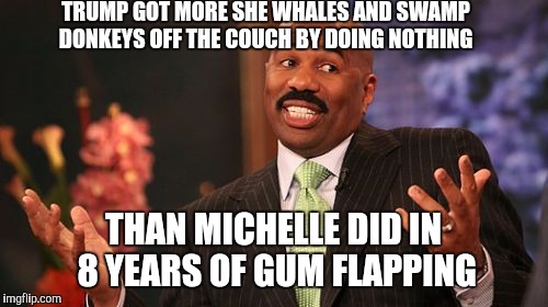 Steve Harvey Meme | TRUMP GOT MORE SHE WHALES AND SWAMP DONKEYS OFF THE COUCH BY DOING NOTHING; THAN MICHELLE DID IN 8 YEARS OF GUM FLAPPING | image tagged in memes,steve harvey | made w/ Imgflip meme maker