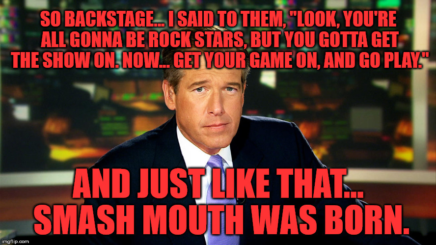 Brian Williams Was There | SO BACKSTAGE... I SAID TO THEM, "LOOK, YOU'RE ALL GONNA BE ROCK STARS, BUT YOU GOTTA GET THE SHOW ON. NOW... GET YOUR GAME ON, AND GO PLAY."; AND JUST LIKE THAT... SMASH MOUTH WAS BORN. | image tagged in brian williams was there,memes,funny,music,first world problems,fake news | made w/ Imgflip meme maker