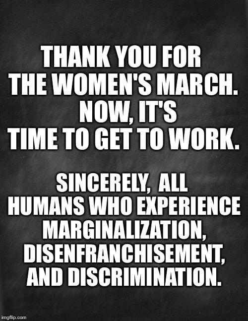 black blank | THANK YOU FOR THE WOMEN'S MARCH. 

NOW, IT'S TIME TO GET TO WORK. SINCERELY,
 ALL HUMANS WHO EXPERIENCE MARGINALIZATION, DISENFRANCHISEMENT, AND DISCRIMINATION. | image tagged in black blank | made w/ Imgflip meme maker