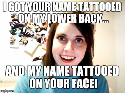 Overly Attached Girlfriend | I GOT YOUR NAME TATTOOED ON MY LOWER BACK... AND MY NAME TATTOOED ON YOUR FACE! | image tagged in memes,overly attached girlfriend | made w/ Imgflip meme maker