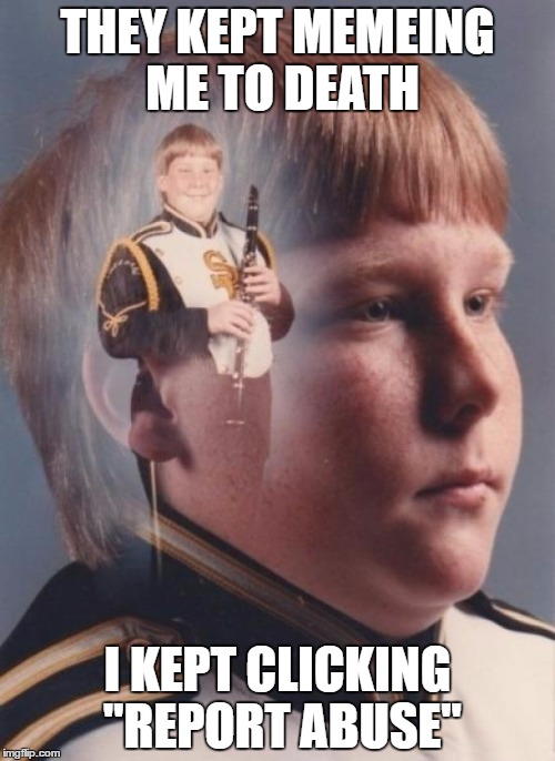 PTSD Clarinet Boy | THEY KEPT MEMEING ME TO DEATH; I KEPT CLICKING "REPORT ABUSE" | image tagged in memes,ptsd clarinet boy | made w/ Imgflip meme maker