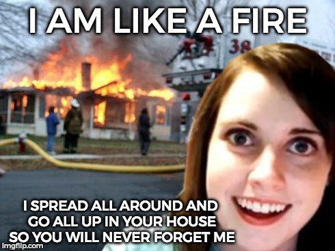 Disaster Overly Attached Girlfriend | I AM LIKE A FIRE; I SPREAD ALL AROUND AND GO ALL UP IN YOUR HOUSE SO YOU WILL NEVER FORGET ME | image tagged in disaster overly attached girlfriend | made w/ Imgflip meme maker