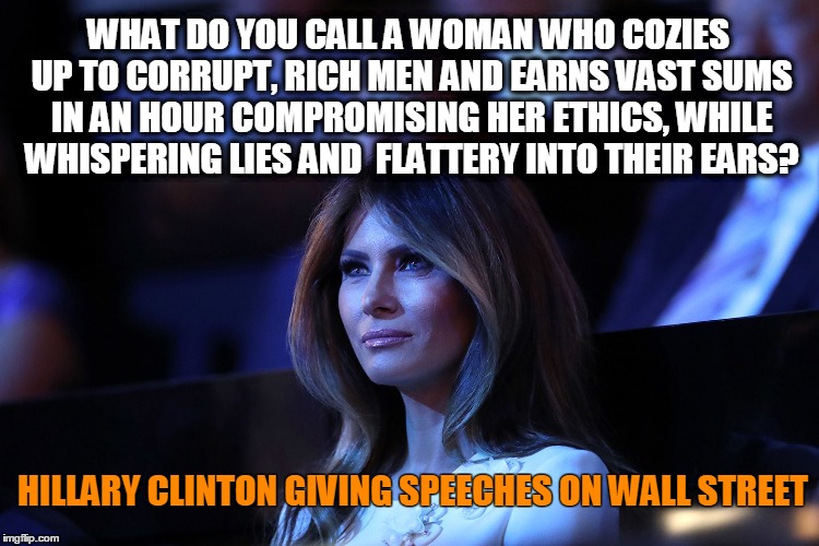 First ladies and the oldest profession | WHAT DO YOU CALL A WOMAN WHO COZIES UP TO CORRUPT, RICH MEN AND EARNS VAST SUMS IN AN HOUR COMPROMISING HER ETHICS, WHILE WHISPERING LIES AND  FLATTERY INTO THEIR EARS? HILLARY CLINTON GIVING SPEECHES ON WALL STREET | image tagged in melania trump,funny,melania trump meme,donald trump,politics,hillary clinton | made w/ Imgflip meme maker