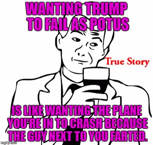 True Story Meme | WANTING TRUMP TO FAIL AS POTUS; IS LIKE WANTING THE PLANE YOU'RE IN TO CRASH BECAUSE THE GUY NEXT TO YOU FARTED. | image tagged in memes,true story | made w/ Imgflip meme maker