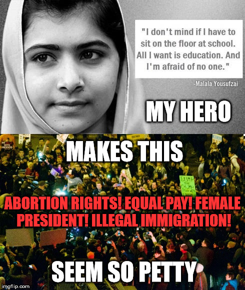 Malala Protesting | MY HERO; MAKES THIS; ABORTION RIGHTS! EQUAL PAY! FEMALE PRESIDENT! ILLEGAL IMMIGRATION! SEEM SO PETTY | image tagged in trump 2016,political,not funny,seriously,2017 | made w/ Imgflip meme maker