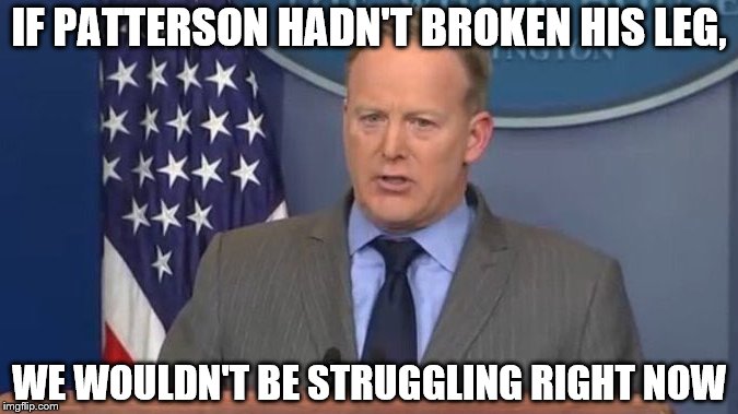 Sean Spicer Liar | IF PATTERSON HADN'T BROKEN HIS LEG, WE WOULDN'T BE STRUGGLING RIGHT NOW | image tagged in sean spicer liar | made w/ Imgflip meme maker