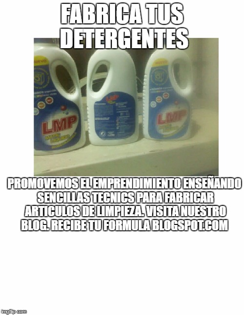 FABRICA TUS DETERGENTES; PROMOVEMOS EL EMPRENDIMIENTO ENSEÑANDO SENCILLAS TECNICS PARA FABRICAR ARTICULOS DE LIMPIEZA.
VISITA NUESTRO BLOG.
RECIBE TU FORMULA BLOGSPOT.COM | made w/ Imgflip meme maker