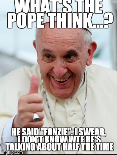 Pope Francis | WHAT'S THE POPE THINK...? HE SAID "FONZIE". I SWEAR, I DON'T KNOW WTF HE'S TALKING ABOUT HALF THE TIME | image tagged in pope francis | made w/ Imgflip meme maker