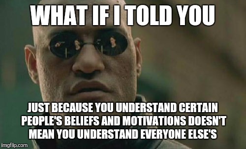 No one speaks for everyone | WHAT IF I TOLD YOU; JUST BECAUSE YOU UNDERSTAND CERTAIN PEOPLE'S BELIEFS AND MOTIVATIONS DOESN'T MEAN YOU UNDERSTAND EVERYONE ELSE'S | image tagged in memes,matrix morpheus | made w/ Imgflip meme maker