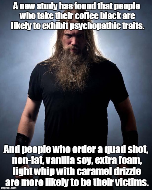 Overly manly metal musician | A new study has found that people who take their coffee black are likely to exhibit psychopathic traits. And people who order a quad shot, non-fat, vanilla soy, extra foam, light whip with caramel drizzle are more likely to be their victims. | image tagged in overly manly metal musician | made w/ Imgflip meme maker
