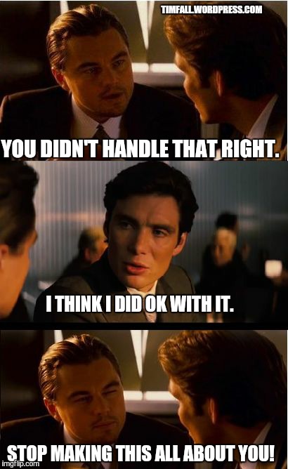 Typical exchange with a Twitter critic | TIMFALL.WORDPRESS.COM; YOU DIDN'T HANDLE THAT RIGHT. I THINK I DID OK WITH IT. STOP MAKING THIS ALL ABOUT YOU! | image tagged in memes,twitter,critics | made w/ Imgflip meme maker