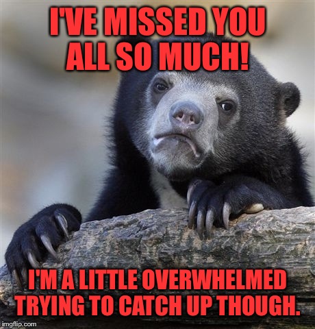 Confession Bear Meme | I'VE MISSED YOU ALL SO MUCH! I'M A LITTLE OVERWHELMED TRYING TO CATCH UP THOUGH. | image tagged in memes,confession bear | made w/ Imgflip meme maker