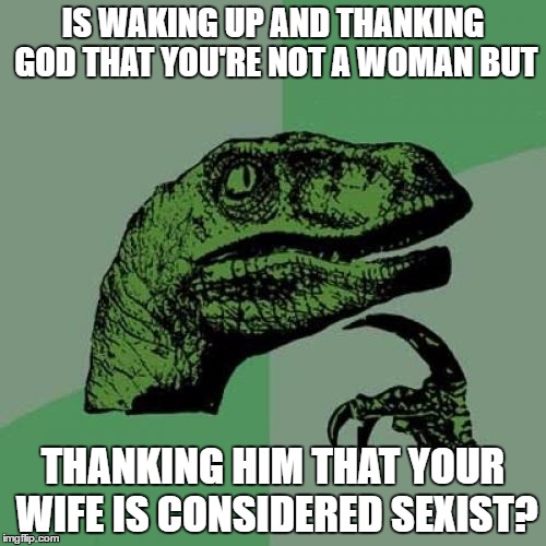 Philosoraptor | IS WAKING UP AND THANKING GOD THAT YOU'RE NOT A WOMAN BUT; THANKING HIM THAT YOUR WIFE IS CONSIDERED SEXIST? | image tagged in memes,philosoraptor | made w/ Imgflip meme maker