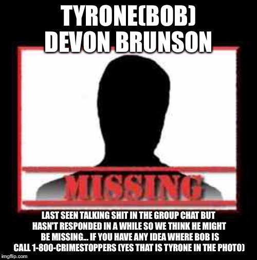 Missing | TYRONE(BOB) DEVON BRUNSON; LAST SEEN TALKING SHIT IN THE GROUP CHAT BUT HASN'T RESPONDED IN A WHILE SO WE THINK HE MIGHT  BE MISSING... IF YOU HAVE ANY IDEA WHERE BOB IS CALL 1-800-CRIMESTOPPERS (YES THAT IS TYRONE IN THE PHOTO) | image tagged in missing | made w/ Imgflip meme maker