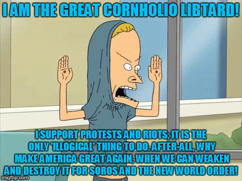 Cornholio | I AM THE GREAT CORNHOLIO LIBTARD! I SUPPORT PROTESTS AND RIOTS; IT IS THE ONLY 'ILLOGICAL' THING TO DO. AFTER-ALL, WHY MAKE AMERICA GREAT AGAIN, WHEN WE CAN WEAKEN AND DESTROY IT FOR SOROS AND THE NEW WORLD ORDER! | image tagged in cornholio | made w/ Imgflip meme maker
