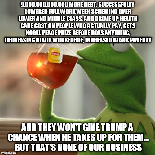 But That's None Of My Business Meme | 9,000,000,000,000 MORE DEBT, SUCCESSFULLY LOWERED FULL WORK WEEK SCREWING OVER LOWER AND MIDDLE CLASS, AND DROVE UP HEALTH CARE COST ON PEOPLE WHO ACTUALLY PAY, GETS NOBEL PEACE PRIZE BEFORE DOES ANYTHING, DECREASING BLACK WORKFORCE, INCREASED BLACK POVERTY; AND THEY WON'T GIVE TRUMP A CHANCE WHEN HE TAKES UP FOR THEM... BUT THAT'S NONE OF OUR BUSINESS | image tagged in memes,but thats none of my business,kermit the frog | made w/ Imgflip meme maker