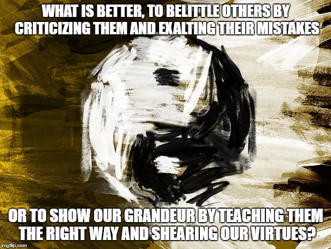 WHat is Greater | WHAT IS BETTER, TO BELITTLE OTHERS BY CRITICIZING THEM AND EXALTING THEIR MISTAKES; OR TO SHOW OUR GRANDEUR BY TEACHING THEM THE RIGHT WAY AND SHEARING OUR VIRTUES? | image tagged in selfish,ignorance,good,evil,belittle,grandeur | made w/ Imgflip meme maker