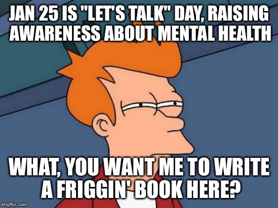 Futurama Fry | JAN 25 IS "LET'S TALK" DAY, RAISING AWARENESS ABOUT MENTAL HEALTH; WHAT, YOU WANT ME TO WRITE A FRIGGIN' BOOK HERE? | image tagged in memes,futurama fry,let's talk,mental health | made w/ Imgflip meme maker