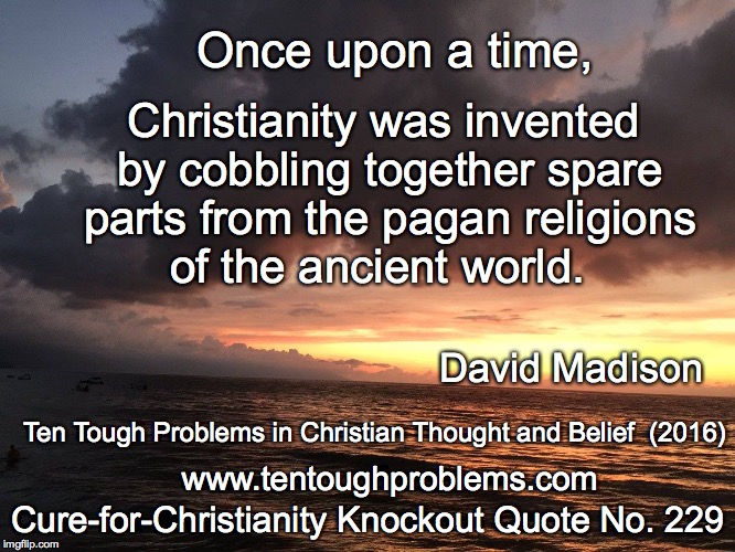 CCCQ No 229, Madison, Once upon a time, Christianity was inventing by cobbling together spare parts | Once upon a time, Christianity was invented by cobbling together spare parts from the pagan religions of the ancient world. David Madison; Ten Tough Problems in Christian Thought and Belief  (2016); Cure-for-Christianity Knockout Quote No. 229; www.tentoughproblems.com | image tagged in memes,atheism,david madison,anti-religion,humanism | made w/ Imgflip meme maker