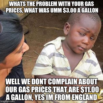 Third World Skeptical Kid | WHATS THE PROBLEM WITH YOUR GAS PRICES, WHAT WAS UMM $3.00 A GALLON; WELL WE DONT COMPLAIN ABOUT OUR GAS PRICES THAT ARE $11.00 A GALLON, YES IM FROM ENGLAND | image tagged in memes,third world skeptical kid | made w/ Imgflip meme maker