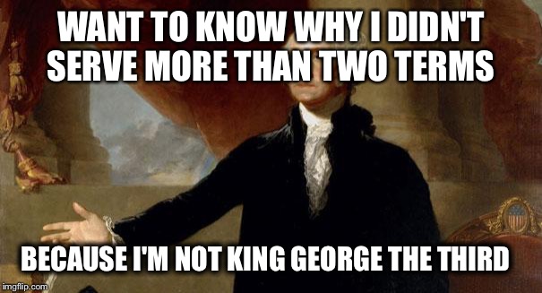 george washington |  WANT TO KNOW WHY I DIDN'T SERVE MORE THAN TWO TERMS; BECAUSE I'M NOT KING GEORGE THE THIRD | image tagged in george washington | made w/ Imgflip meme maker