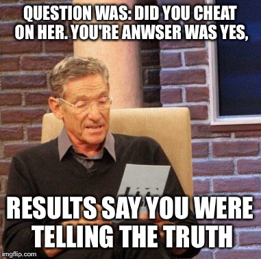 Maury Lie Detector | QUESTION WAS: DID YOU CHEAT ON HER. YOU'RE ANWSER WAS YES, RESULTS SAY YOU WERE TELLING THE TRUTH | image tagged in memes,maury lie detector | made w/ Imgflip meme maker