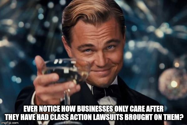 Leonardo Dicaprio Cheers | EVER NOTICE HOW BUSINESSES ONLY CARE AFTER THEY HAVE HAD CLASS ACTION LAWSUITS BROUGHT ON THEM? | image tagged in memes,leonardo dicaprio cheers | made w/ Imgflip meme maker