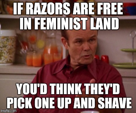Red Forman | IF RAZORS ARE FREE IN FEMINIST LAND YOU'D THINK THEY'D PICK ONE UP AND SHAVE | image tagged in red forman | made w/ Imgflip meme maker