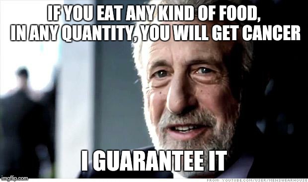 Media reporting on scientific clap trap like... | IF YOU EAT ANY KIND OF FOOD, IN ANY QUANTITY, YOU WILL GET CANCER; I GUARANTEE IT | image tagged in memes,i guarantee it | made w/ Imgflip meme maker