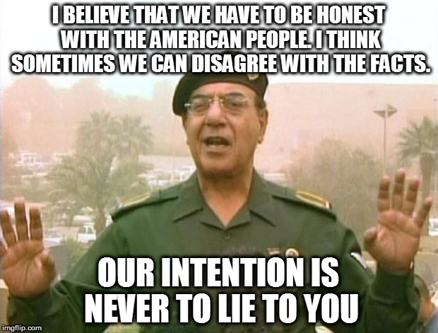 Iraqi Information Minister | I BELIEVE THAT WE HAVE TO BE HONEST WITH THE AMERICAN PEOPLE. I THINK SOMETIMES WE CAN DISAGREE WITH THE FACTS. OUR INTENTION IS NEVER TO LIE TO YOU | image tagged in iraqi information minister | made w/ Imgflip meme maker