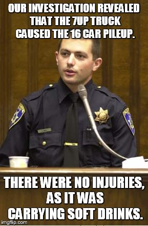 Police Officer Testifying | OUR INVESTIGATION REVEALED THAT THE 7UP TRUCK CAUSED THE 16 CAR PILEUP. THERE WERE NO INJURIES, AS IT WAS CARRYING SOFT DRINKS. | image tagged in memes,police officer testifying | made w/ Imgflip meme maker