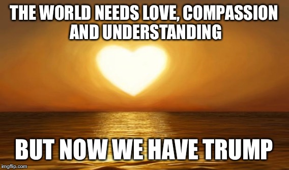 THE WORLD NEEDS LOVE, COMPASSION AND UNDERSTANDING BUT NOW WE HAVE TRUMP | made w/ Imgflip meme maker