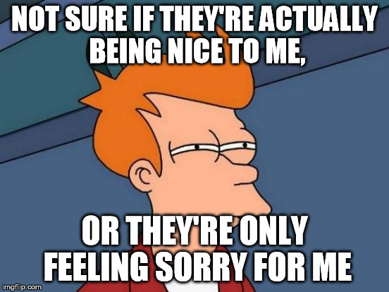 NOT SURE IF THEY'RE ACTUALLY BEING NICE TO ME, OR THEY'RE ONLY FEELING SORRY FOR ME | image tagged in memes,futurama fry | made w/ Imgflip meme maker
