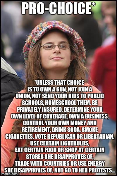 The list goes on and on... | PRO-CHOICE*; *UNLESS THAT CHOICE IS TO OWN A GUN, NOT JOIN A UNION, NOT SEND YOUR KIDS TO PUBLIC SCHOOLS, HOMESCHOOL THEM, BE PRIVATELY INSURED, DETERMINE YOUR OWN LEVEL OF COVERAGE, OWN A BUSINESS, CONTROL YOUR OWN MONEY AND RETIREMENT, DRINK SODA, SMOKE CIGARETTES, VOTE REPUBLICAN OR LIBERTARIAN, USE CERTAIN LIGHTBULBS, EAT CERTAIN FOOD OR SHOP AT CERTAIN STORES SHE DISAPPROVES OF, TRADE WITH COUNTRIES OR USE ENERGY SHE DISAPPROVES OF, NOT GO TO HER PROTESTS... | image tagged in memes,college liberal | made w/ Imgflip meme maker