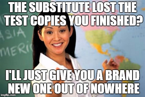 Unhelpful High School Teacher Meme | THE SUBSTITUTE LOST THE TEST COPIES YOU FINISHED? I'LL JUST GIVE YOU A BRAND NEW ONE OUT OF NOWHERE | image tagged in memes,unhelpful high school teacher | made w/ Imgflip meme maker