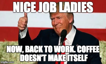 NICE JOB LADIES; NOW, BACK TO WORK. COFFEE DOESN'T MAKE ITSELF | image tagged in trump,coffee,nice job ladies,womens march | made w/ Imgflip meme maker