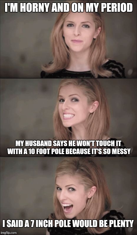 Bad Pun Anna Kendrick Meme | I'M HORNY AND ON MY PERIOD; MY HUSBAND SAYS HE WON'T TOUCH IT WITH A 10 FOOT POLE BECAUSE IT'S SO MESSY; I SAID A 7 INCH POLE WOULD BE PLENTY | image tagged in memes,bad pun anna kendrick | made w/ Imgflip meme maker