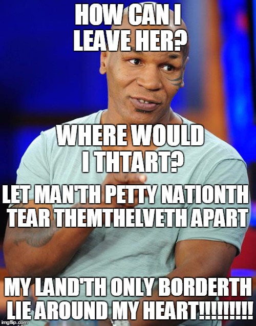 I wonder if Mike Tython'th favorite muthical ith Cheth | HOW CAN I LEAVE HER? WHERE WOULD I THTART? LET MAN'TH PETTY NATIONTH TEAR THEMTHELVETH APART; MY LAND'TH ONLY BORDERTH LIE AROUND MY HEART!!!!!!!!! | image tagged in mike tyson | made w/ Imgflip meme maker
