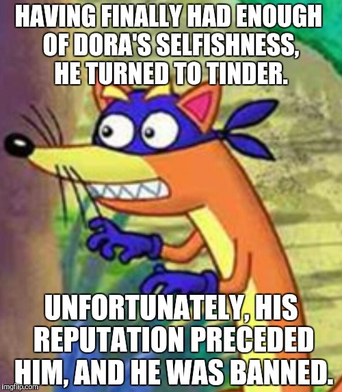 Even foxes need love |  HAVING FINALLY HAD ENOUGH OF DORA'S SELFISHNESS, HE TURNED TO TINDER. UNFORTUNATELY, HIS REPUTATION PRECEDED HIM, AND HE WAS BANNED. | image tagged in swiper | made w/ Imgflip meme maker