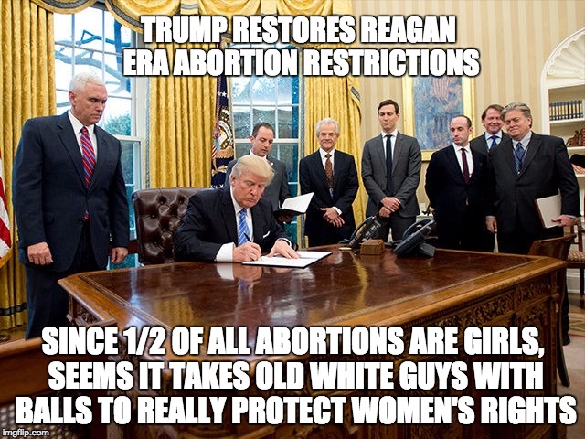Who's Really Out to Protect Women's Rights? | TRUMP RESTORES REAGAN ERA ABORTION RESTRICTIONS; SINCE 1/2 OF ALL ABORTIONS ARE GIRLS, SEEMS IT TAKES OLD WHITE GUYS WITH BALLS TO REALLY PROTECT WOMEN'S RIGHTS | image tagged in abortion,women's march,trump | made w/ Imgflip meme maker