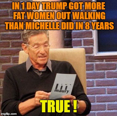 Maury Lie Detector | IN 1 DAY TRUMP GOT MORE FAT WOMEN OUT WALKING THAN MICHELLE DID IN 8 YEARS; TRUE ! | image tagged in memes,maury lie detector | made w/ Imgflip meme maker