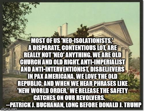 Buchanan Paleoconservative | MOST OF US 'NEO-ISOLATIONISTS,' A DISPARATE, CONTENTIOUS LOT, ARE REALLY NOT 'NEO' ANYTHING. WE ARE OLD CHURCH AND OLD RIGHT, ANTI-IMPERIALIST AND ANTI-INTERVENTIONIST, DISBELIEVERS IN PAX AMERICANA. WE LOVE THE OLD REPUBLIC, AND WHEN WE HEAR PHRASES LIKE 'NEW WORLD ORDER,' WE RELEASE THE SAFETY CATCHES ON OUR REVOLVERS.         --PATRICK J. BUCHANAN, LONG BEFORE DONALD J. TRUMP | image tagged in conservative,paleoconservative,antiwar,anti-war,pat buchanan,america first | made w/ Imgflip meme maker
