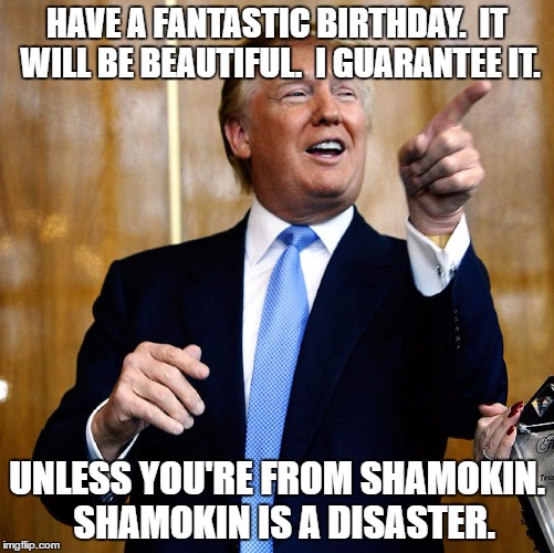 Donal Trump Birthday | HAVE A FANTASTIC BIRTHDAY.  IT WILL BE BEAUTIFUL.  I GUARANTEE IT. UNLESS YOU'RE FROM SHAMOKIN.  SHAMOKIN IS A DISASTER. | image tagged in donal trump birthday | made w/ Imgflip meme maker