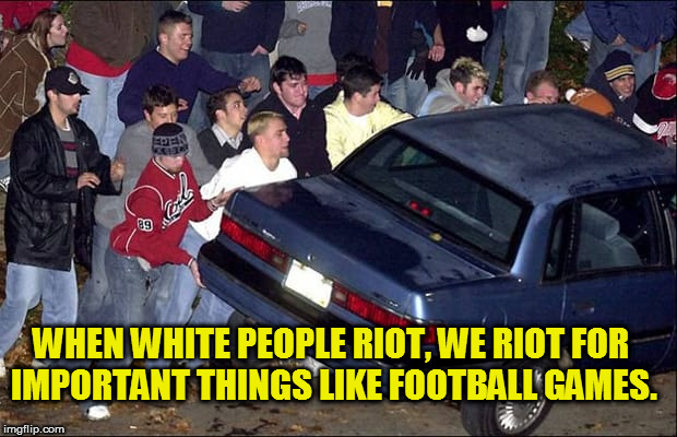 WHEN WHITE PEOPLE RIOT, WE RIOT FOR IMPORTANT THINGS LIKE FOOTBALL GAMES. | image tagged in riots,fucktrump,donald trump the clown,clown car republicans,protesting,rioters | made w/ Imgflip meme maker