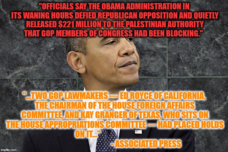 Defiant Obama | "OFFICIALS SAY THE OBAMA ADMINISTRATION IN ITS WANING HOURS DEFIED REPUBLICAN OPPOSITION AND QUIETLY RELEASED $221 MILLION TO THE PALESTINIAN AUTHORITY THAT GOP MEMBERS OF CONGRESS HAD BEEN BLOCKING."; "...TWO GOP LAWMAKERS — ED ROYCE OF CALIFORNIA, THE CHAIRMAN OF THE HOUSE FOREIGN AFFAIRS COMMITTEE, AND KAY GRANGER OF TEXAS, WHO SITS ON THE HOUSE APPROPRIATIONS COMMITTEE — HAD PLACED HOLDS ON IT..." 
                                                                           - ASSOCIATED PRESS | image tagged in defiant obama | made w/ Imgflip meme maker